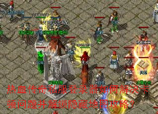 热血传奇私服登录器如何解决卡顿问题并解锁隐藏地图攻略? 热血传奇私服登录器如何解决卡顿问题并解锁隐藏地图攻略?